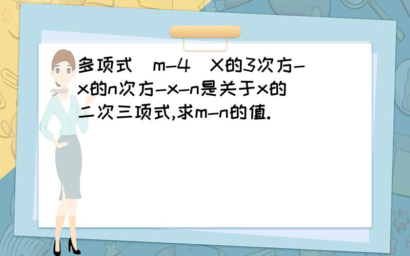 多项式（m-4)X的3次方-x的n次方-x-n是关于x的二次三项式,求m-n的值.