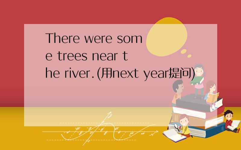 There were some trees near the river.(用next year提问)