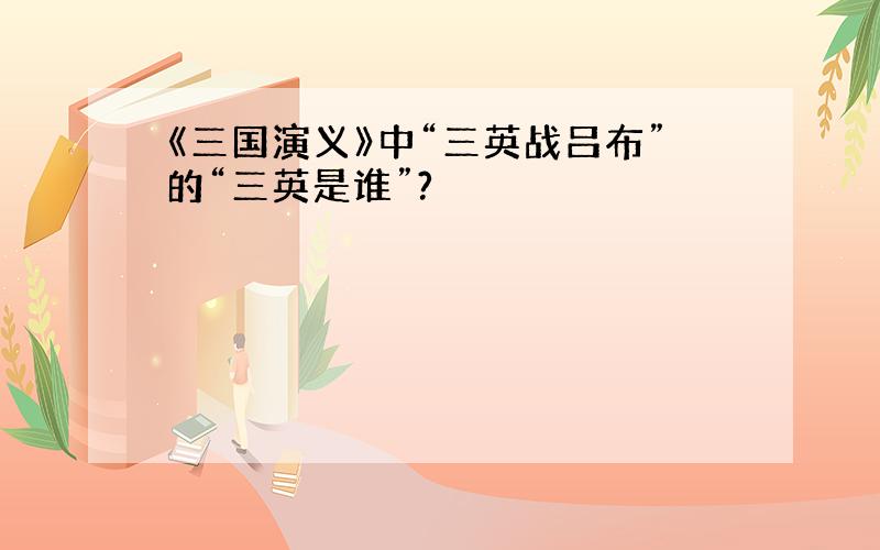 《三国演义》中“三英战吕布”的“三英是谁”?