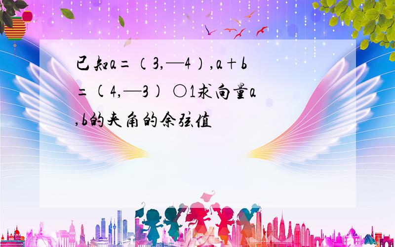 已知a=（3,—4）,a+b=(4,—3) ○1求向量a,b的夹角的余弦值