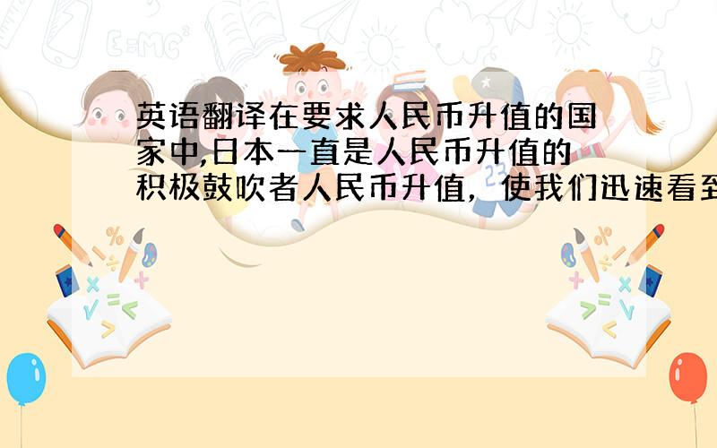 英语翻译在要求人民币升值的国家中,日本一直是人民币升值的积极鼓吹者人民币升值，使我们迅速看到，中国影响力波及全球，中国在