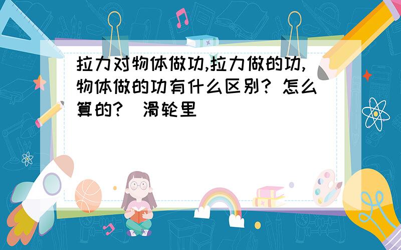 拉力对物体做功,拉力做的功,物体做的功有什么区别? 怎么算的?（滑轮里）