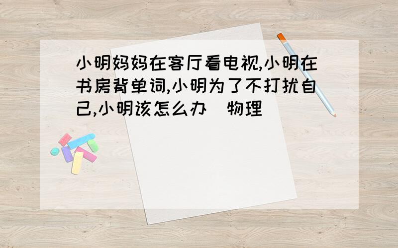 小明妈妈在客厅看电视,小明在书房背单词,小明为了不打扰自己,小明该怎么办（物理）