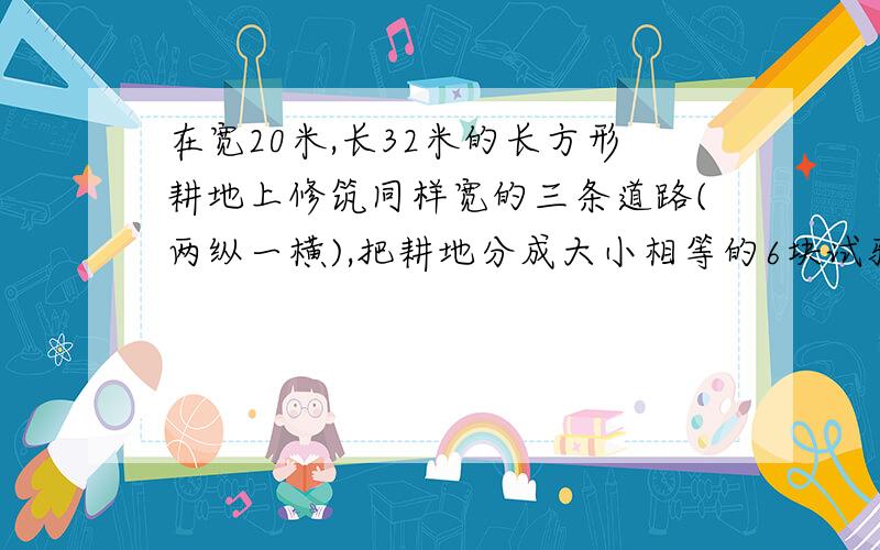 在宽20米,长32米的长方形耕地上修筑同样宽的三条道路(两纵一横),把耕地分成大小相等的6块试验地,问要使试验地的总面积