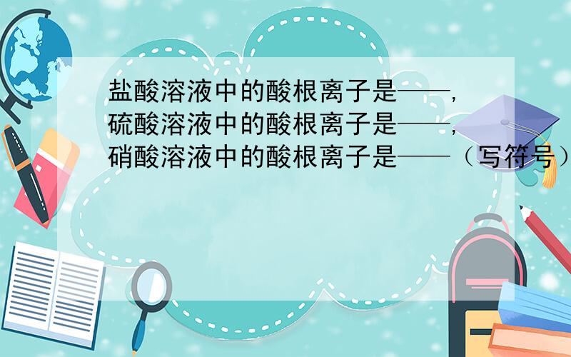 盐酸溶液中的酸根离子是——,硫酸溶液中的酸根离子是——,硝酸溶液中的酸根离子是——（写符号）.