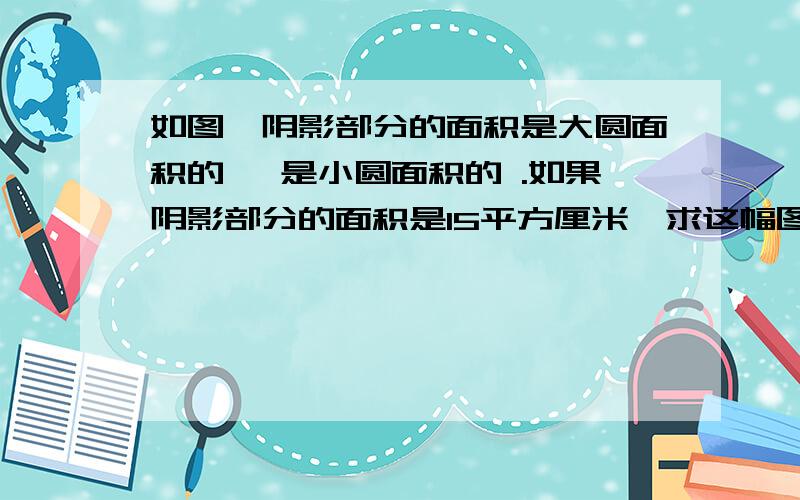 如图,阴影部分的面积是大圆面积的 ,是小圆面积的 .如果阴影部分的面积是15平方厘米,求这幅图的总面积