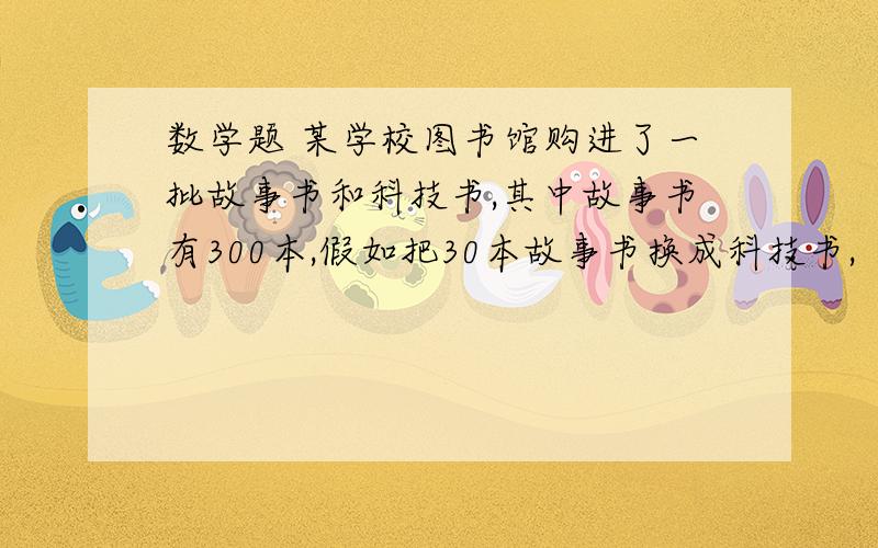 数学题 某学校图书馆购进了一批故事书和科技书,其中故事书有300本,假如把30本故事书换成科技书,