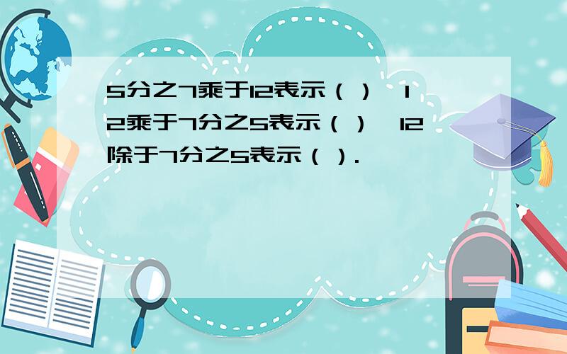 5分之7乘于12表示（）,12乘于7分之5表示（）,12除于7分之5表示（）.