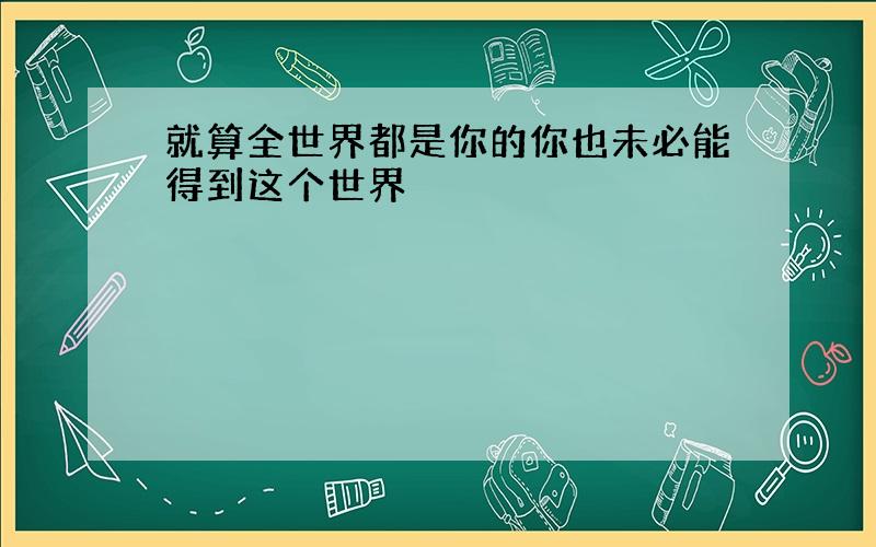 就算全世界都是你的你也未必能得到这个世界