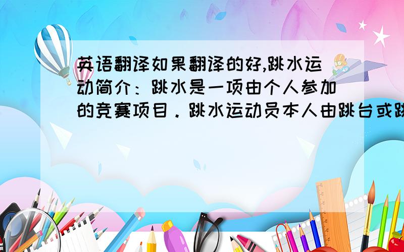 英语翻译如果翻译的好,跳水运动简介：跳水是一项由个人参加的竞赛项目。跳水运动员本人由跳台或跳板腾空，运动员可以直接入水或