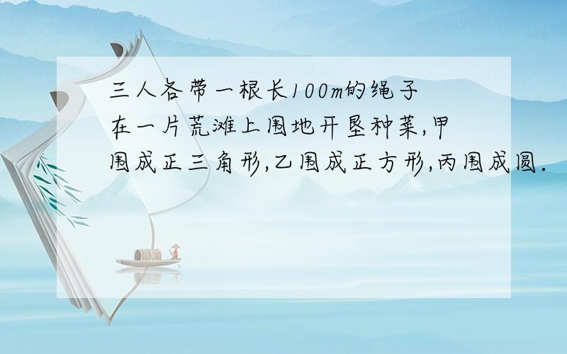 三人各带一根长100m的绳子在一片荒滩上围地开垦种菜,甲围成正三角形,乙围成正方形,丙围成圆．问三人中谁围的地面积最大?