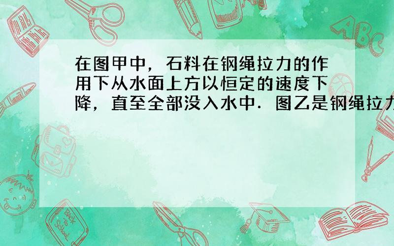 在图甲中，石料在钢绳拉力的作用下从水面上方以恒定的速度下降，直至全部没入水中．图乙是钢绳拉力随着时间t变化的图象．若不计