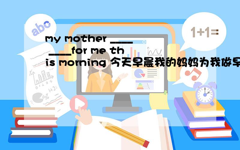 my mother ____ ____for me this morning 今天早晨我的妈妈为我做早饭了