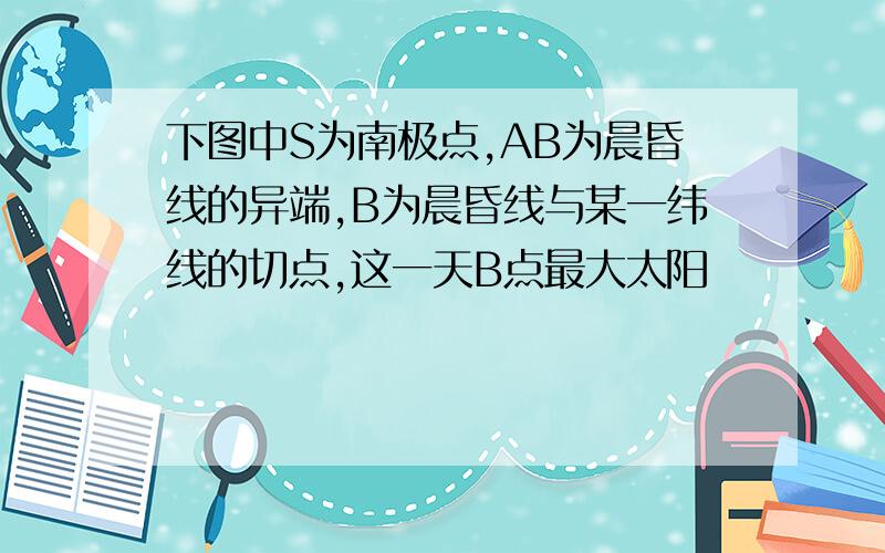 下图中S为南极点,AB为晨昏线的异端,B为晨昏线与某一纬线的切点,这一天B点最大太阳