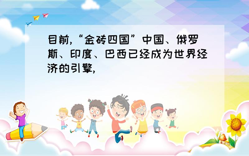 目前,“金砖四国”中国、俄罗斯、印度、巴西已经成为世界经济的引擎,