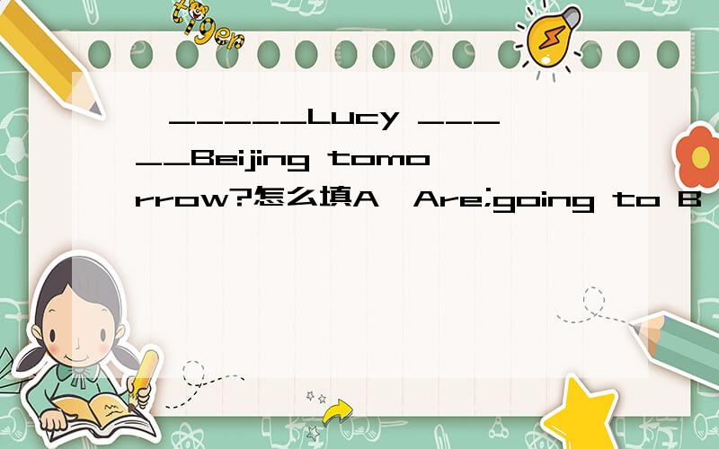 一_____Lucy _____Beijing tomorrow?怎么填A,Are;going to B,Will;go