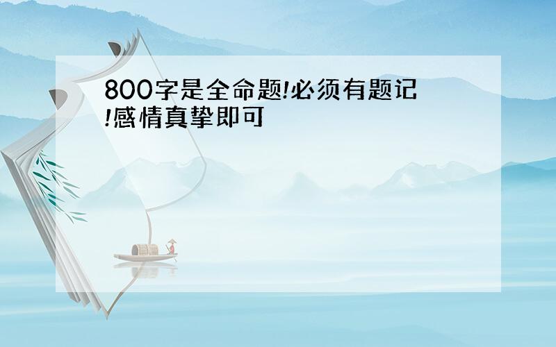 800字是全命题!必须有题记!感情真挚即可