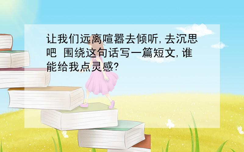 让我们远离喧嚣去倾听,去沉思吧 围绕这句话写一篇短文,谁能给我点灵感?