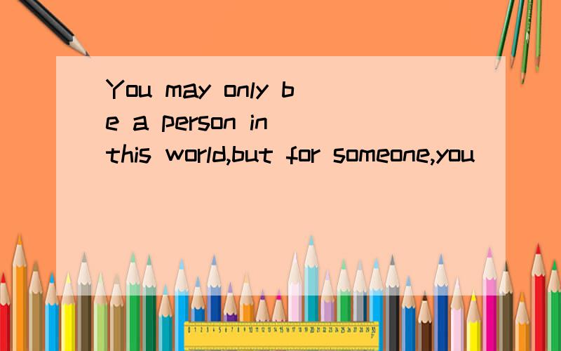 You may only be a person in this world,but for someone,you\\