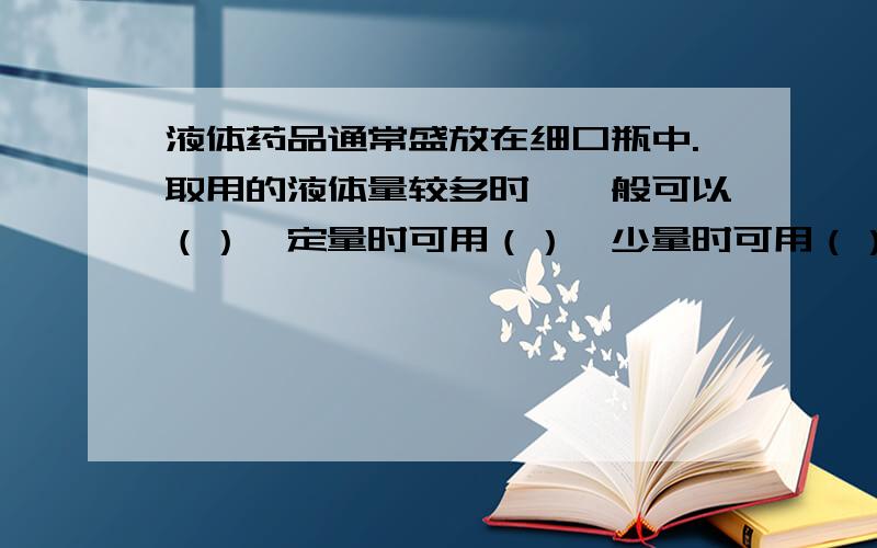 液体药品通常盛放在细口瓶中.取用的液体量较多时,一般可以（）,定量时可用（）,少量时可用（）