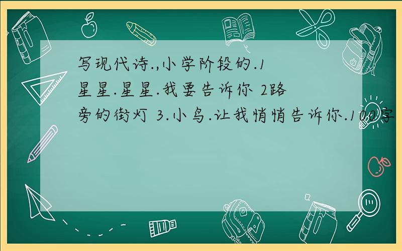 写现代诗.,小学阶段的.1 星星.星星.我要告诉你 2路旁的街灯 3.小鸟.让我悄悄告诉你.100字