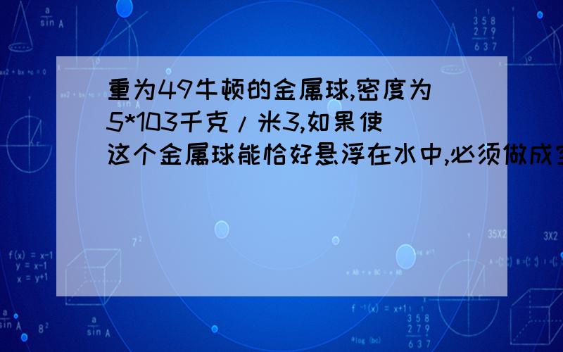 重为49牛顿的金属球,密度为5*103千克/米3,如果使这个金属球能恰好悬浮在水中,必须做成空心的,空心的体积为多少