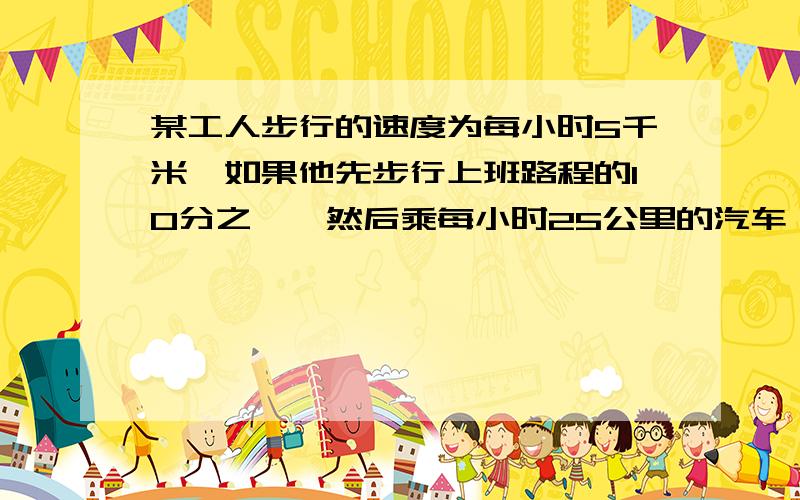 某工人步行的速度为每小时5千米,如果他先步行上班路程的10分之一,然后乘每小时25公里的汽车,最后再步行