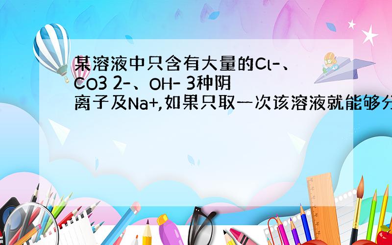 某溶液中只含有大量的Cl-、CO3 2-、OH- 3种阴离子及Na+,如果只取一次该溶液就能够分别将3种阴离子一次检验出