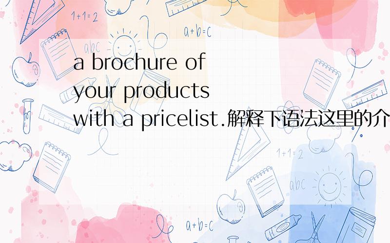 a brochure of your products with a pricelist.解释下语法这里的介词OF 和w