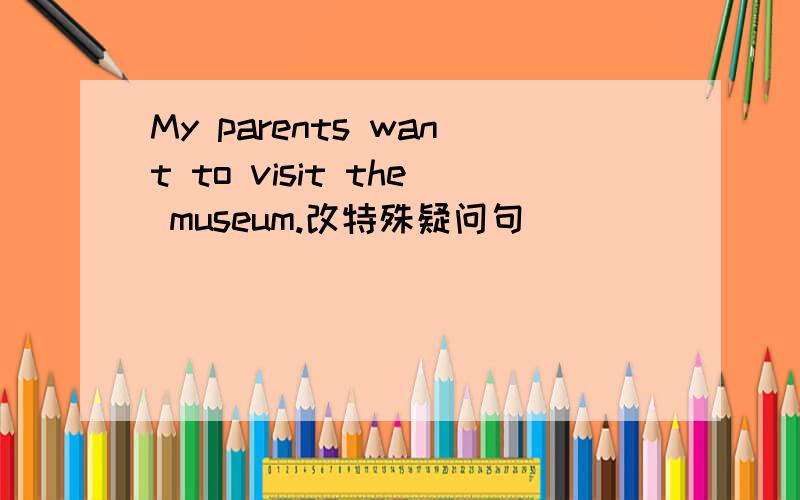 My parents want to visit the museum.改特殊疑问句