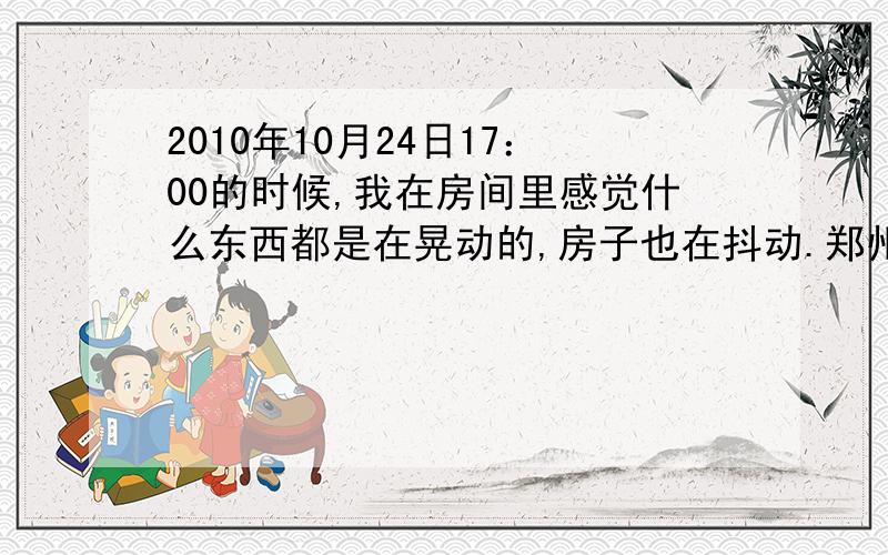 2010年10月24日17：00的时候,我在房间里感觉什么东西都是在晃动的,房子也在抖动.郑州是不是地震了?