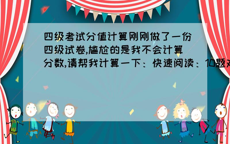 四级考试分值计算刚刚做了一份四级试卷,尴尬的是我不会计算分数,请帮我计算一下：快速阅读：10题对8题选词填空：10题对6