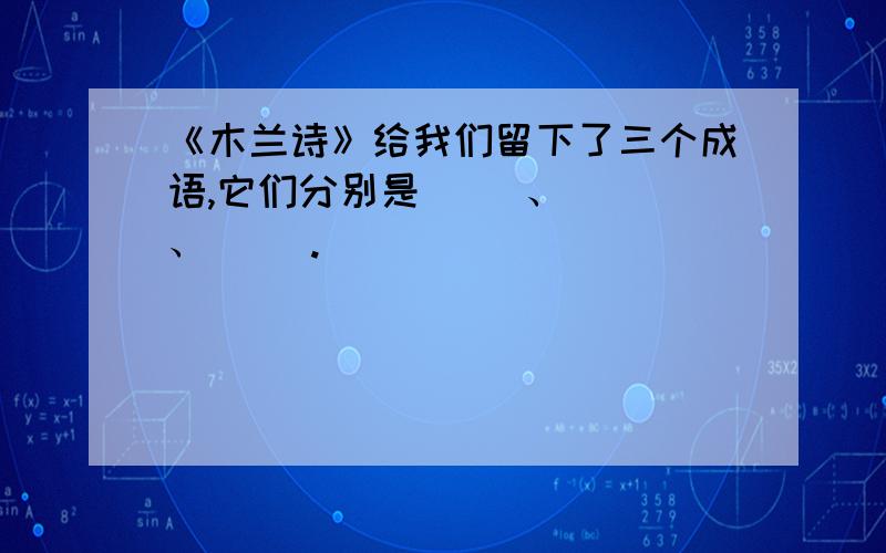 《木兰诗》给我们留下了三个成语,它们分别是（ ）、（ ）、（ ）.