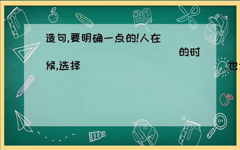 造句,要明确一点的!人在______________的时候,选择_____________,也许____________