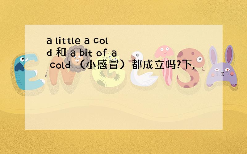 a little a cold 和 a bit of a cold （小感冒）都成立吗?下,