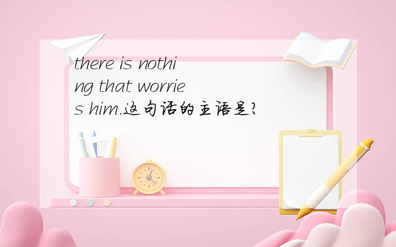 there is nothing that worries him.这句话的主语是?