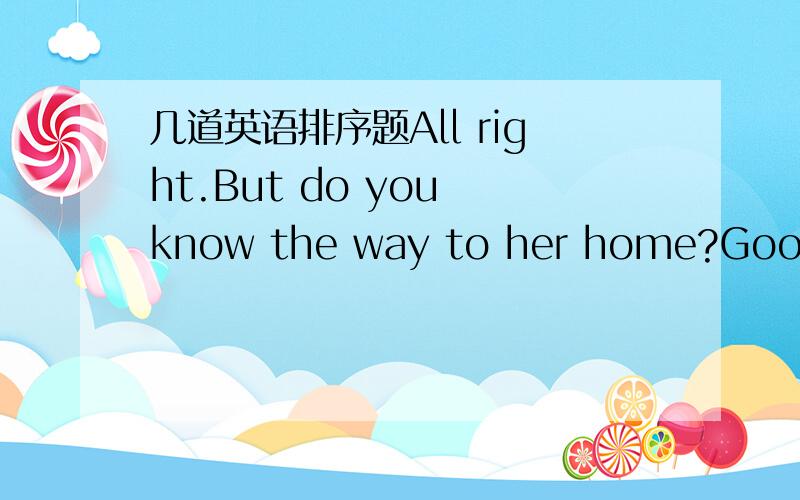 几道英语排序题All right.But do you know the way to her home?Good .L