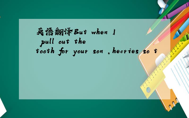 英语翻译But when I pull out the tooth for your son ,hecries so t