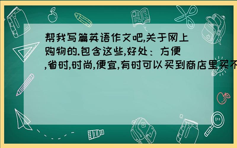 帮我写篇英语作文吧,关于网上购物的.包含这些,好处：方便,省时,时尚,便宜,有时可以买到商店里买不到的东西.弊端：看不见