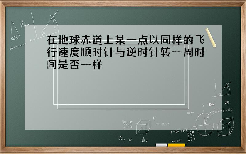 在地球赤道上某一点以同样的飞行速度顺时针与逆时针转一周时间是否一样