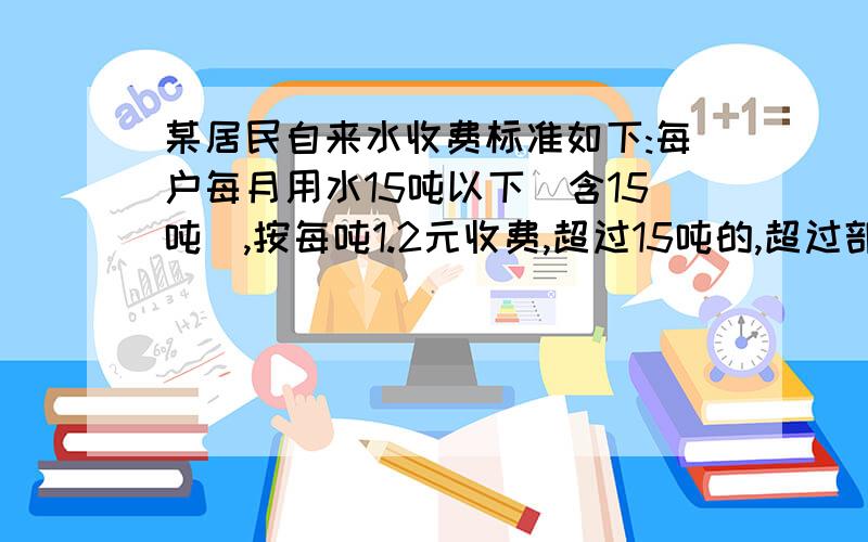 某居民自来水收费标准如下:每户每月用水15吨以下（含15吨）,按每吨1.2元收费,超过15吨的,超过部分每吨1.5元.文