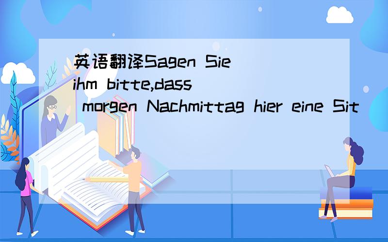 英语翻译Sagen Sie ihm bitte,dass morgen Nachmittag hier eine Sit