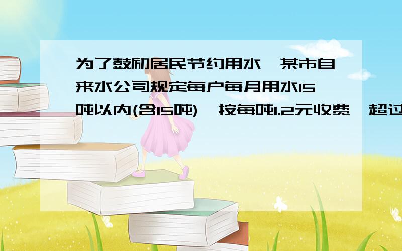 为了鼓励居民节约用水,某市自来水公司规定每户每月用水15吨以内(含15吨),按每吨1.2元收费,超过15吨,其超出部分按