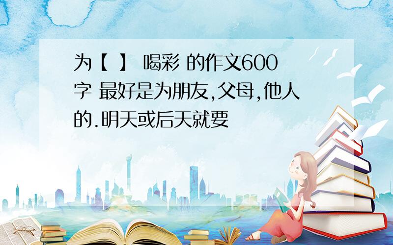 为【 】 喝彩 的作文600字 最好是为朋友,父母,他人的.明天或后天就要