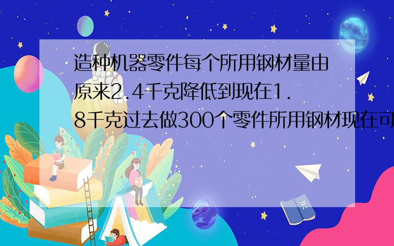 造种机器零件每个所用钢材量由原来2.4千克降低到现在1.8千克过去做300个零件所用钢材现在可以多做?个零件