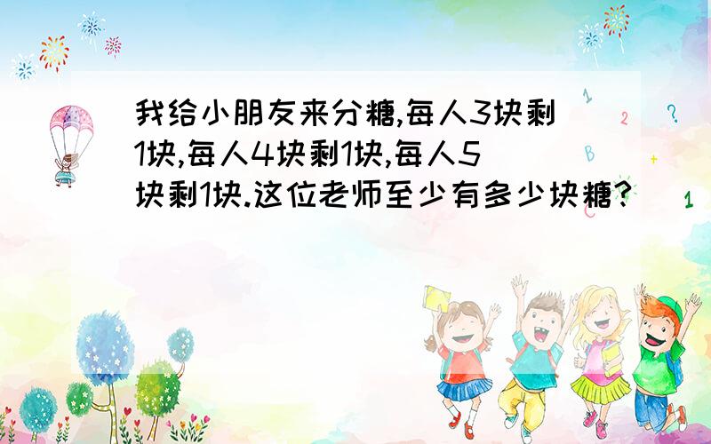 我给小朋友来分糖,每人3块剩1块,每人4块剩1块,每人5块剩1块.这位老师至少有多少块糖?