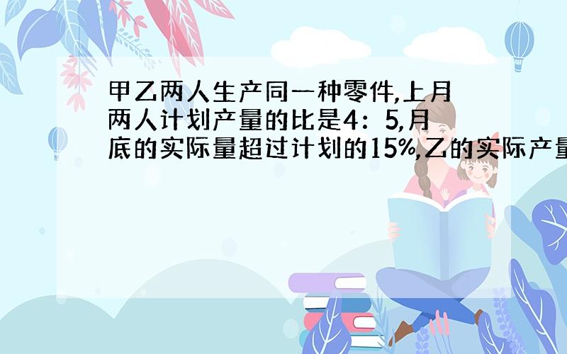 甲乙两人生产同一种零件,上月两人计划产量的比是4：5,月底的实际量超过计划的15%,乙的实际产量超过计划