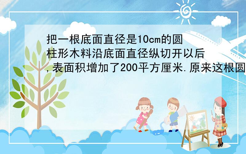 把一根底面直径是10cm的圆柱形木料沿底面直径纵切开以后,表面积增加了200平方厘米.原来这根圆柱形木料的表面积是多少平