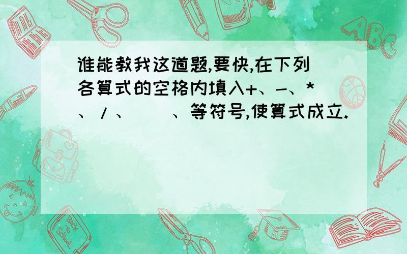 谁能教我这道题,要快,在下列各算式的空格内填入+、-、*、/、（）、等符号,使算式成立.