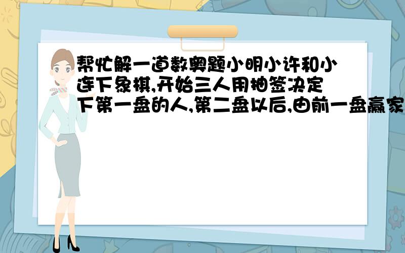 帮忙解一道数奥题小明小许和小连下象棋,开始三人用抽签决定下第一盘的人,第二盘以后,由前一盘赢家与轮空的人下.赛局结束,小